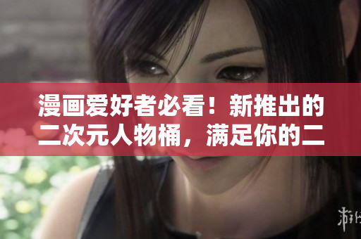 漫画爱好者必看！新推出的二次元人物桶，满足你的二次元梦！