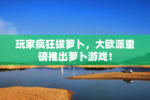 玩家疯狂拔萝卜，大欧派重磅推出萝卜游戏！