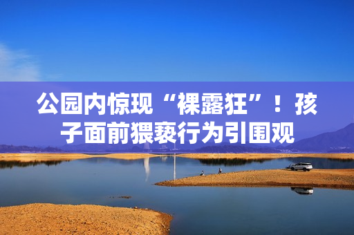 公园内惊现“裸露狂”！孩子面前猥亵行为引围观