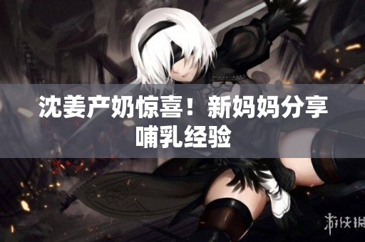 沈姜产奶惊喜！新妈妈分享哺乳经验