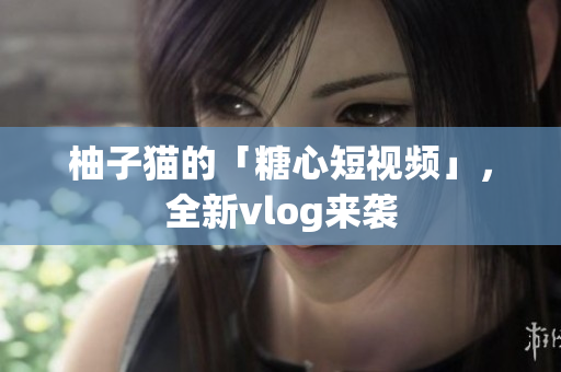 柚子猫的「糖心短视频」，全新vlog来袭