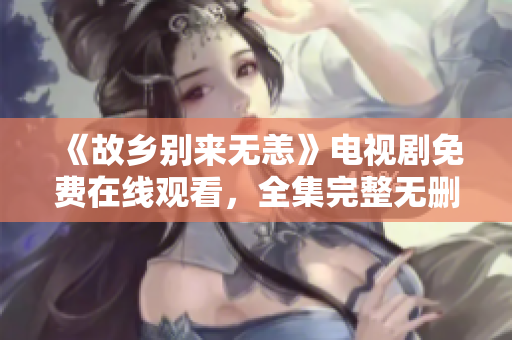 《故乡别来无恙》电视剧免费在线观看，全集完整无删减！