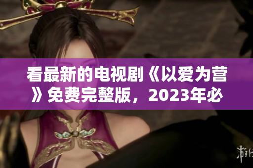 看最新的电视剧《以爱为营》免费完整版，2023年必看！