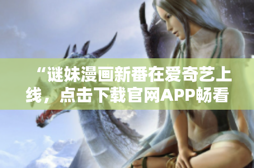 “谜妹漫画新番在爱奇艺上线，点击下载官网APP畅看！”