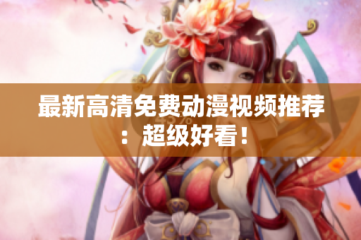 最新高清免费动漫视频推荐：超级好看！