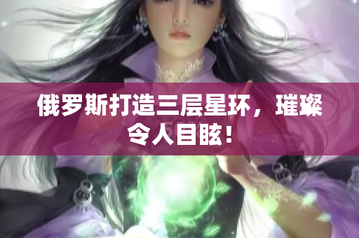 俄罗斯打造三层星环，璀璨令人目眩！
