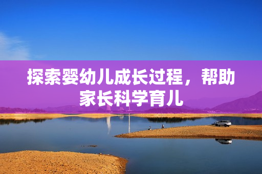 探索婴幼儿成长过程，帮助家长科学育儿