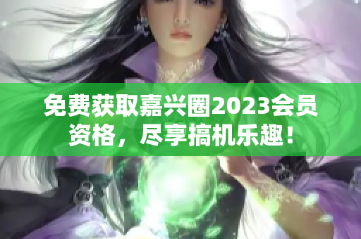 免费获取嘉兴圈2023会员资格，尽享搞机乐趣！