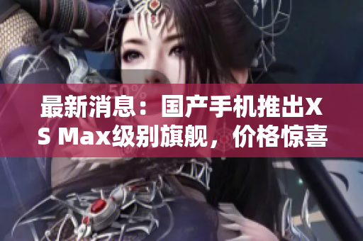 最新消息：国产手机推出XS Max级别旗舰，价格惊喜