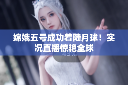嫦娥五号成功着陆月球！实况直播惊艳全球