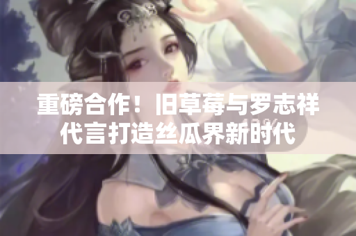 重磅合作！旧草莓与罗志祥代言打造丝瓜界新时代