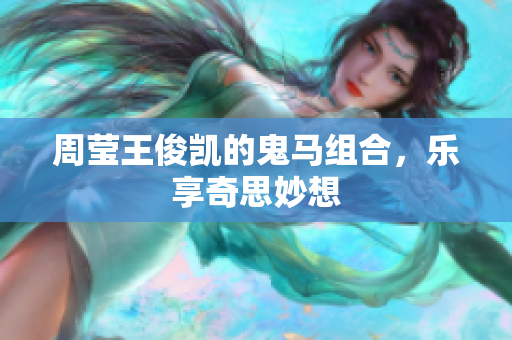 周莹王俊凯的鬼马组合，乐享奇思妙想