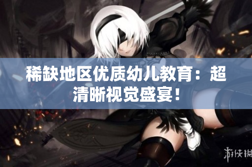 稀缺地区优质幼儿教育：超清晰视觉盛宴！