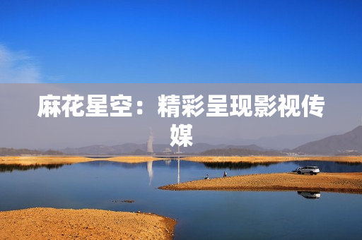 麻花星空：精彩呈现影视传媒