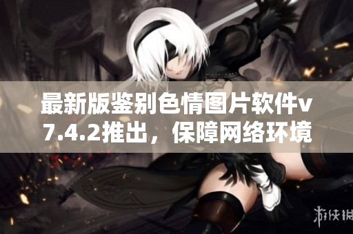最新版鉴别色情图片软件v7.4.2推出，保障网络环境洁净
