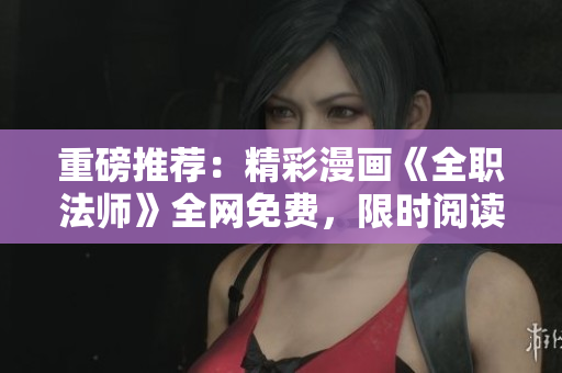 重磅推荐：精彩漫画《全职法师》全网免费，限时阅读！