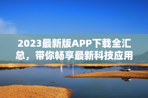 2023最新版APP下载全汇总，带你畅享最新科技应用