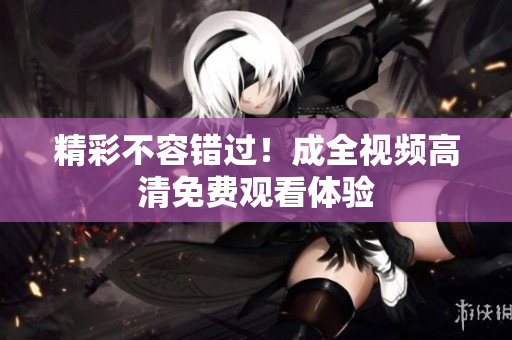 精彩不容错过！成全视频高清免费观看体验