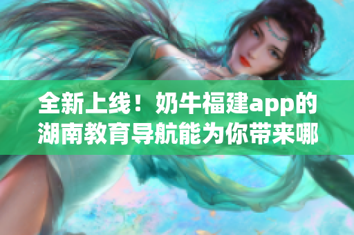 全新上线！奶牛福建app的湖南教育导航能为你带来哪些好处？