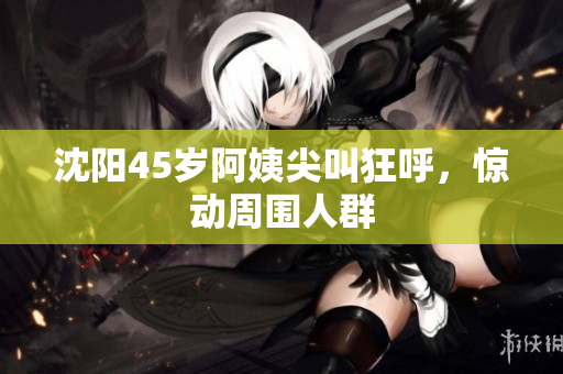 沈阳45岁阿姨尖叫狂呼，惊动周围人群