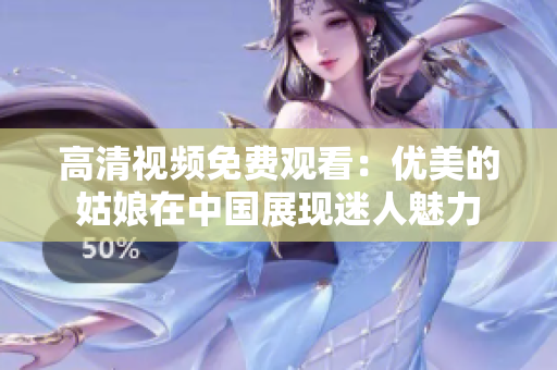 高清视频免费观看：优美的姑娘在中国展现迷人魅力