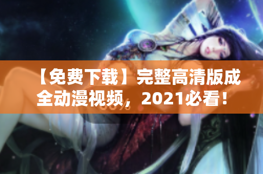【免费下载】完整高清版成全动漫视频，2021必看！