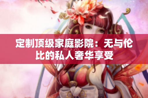 定制顶级家庭影院：无与伦比的私人奢华享受
