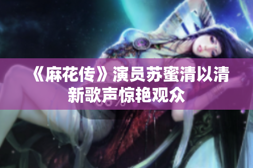 《麻花传》演员苏蜜清以清新歌声惊艳观众