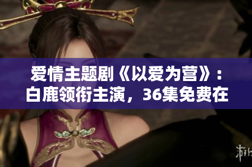 爱情主题剧《以爱为营》：白鹿领衔主演，36集免费在线观看！