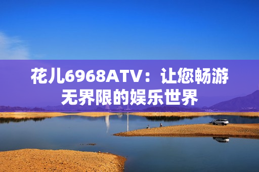 花儿6968ATV：让您畅游无界限的娱乐世界