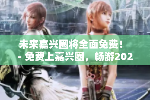 未来嘉兴圈将全面免费！ - 免费上嘉兴圈，畅游2023未来！