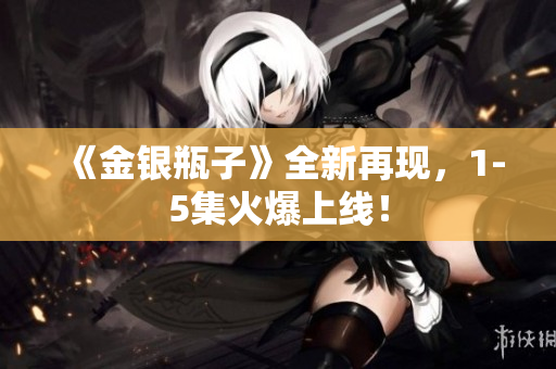 《金银瓶子》全新再现，1-5集火爆上线！
