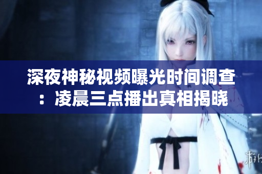 深夜神秘视频曝光时间调查：凌晨三点播出真相揭晓
