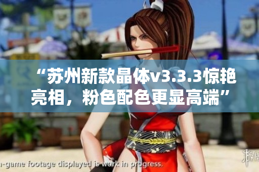 “苏州新款晶体v3.3.3惊艳亮相，粉色配色更显高端”