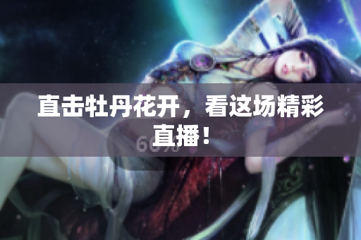 直击牡丹花开，看这场精彩直播！