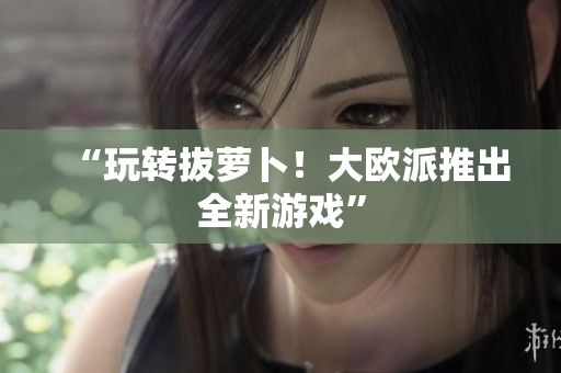 “玩转拔萝卜！大欧派推出全新游戏”