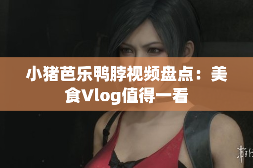 小猪芭乐鸭脖视频盘点：美食Vlog值得一看