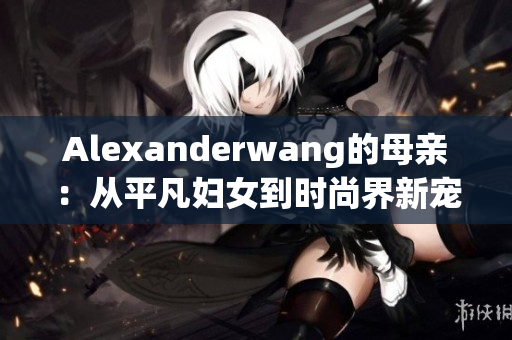 Alexanderwang的母亲：从平凡妇女到时尚界新宠