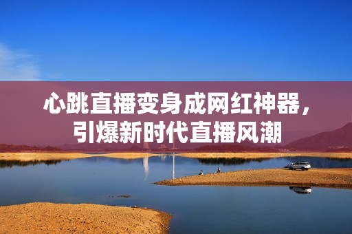 心跳直播变身成网红神器，引爆新时代直播风潮