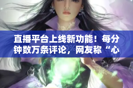 直播平台上线新功能！每分钟数万条评论，网友称“心跳直播”！