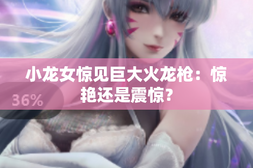 小龙女惊见巨大火龙枪：惊艳还是震惊？