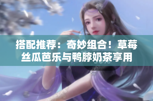 搭配推荐：奇妙组合！草莓丝瓜芭乐与鸭脖奶茶享用