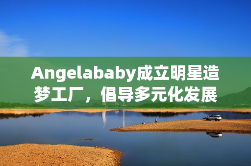 Angelababy成立明星造梦工厂，倡导多元化发展