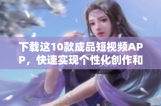 下载这10款成品短视频APP，快速实现个性化创作和分享