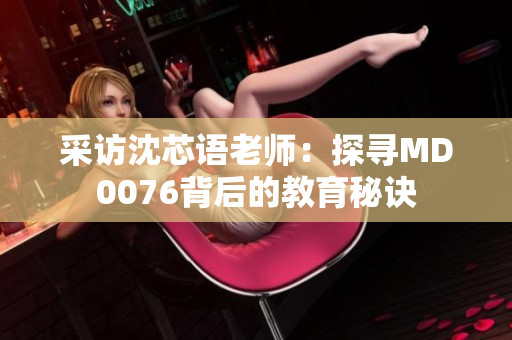 采访沈芯语老师：探寻MD0076背后的教育秘诀