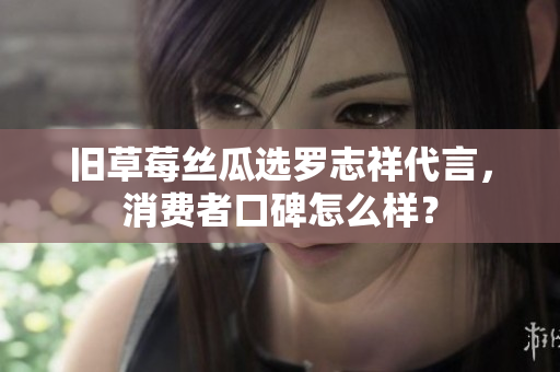 旧草莓丝瓜选罗志祥代言，消费者口碑怎么样？