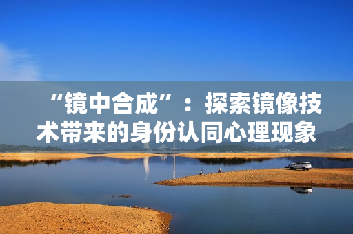 “镜中合成”：探索镜像技术带来的身份认同心理现象。