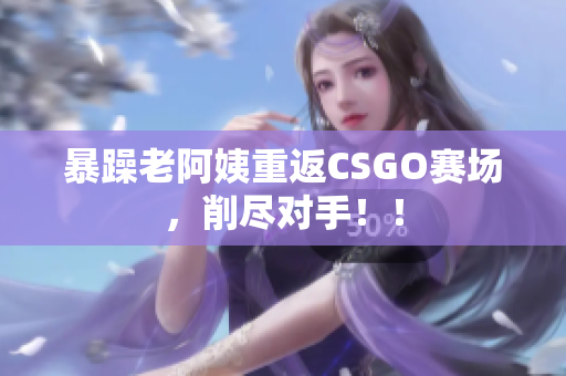 暴躁老阿姨重返CSGO赛场，削尽对手！！
