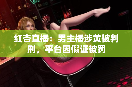 红杏直播：男主播涉黄被判刑，平台因假证被罚