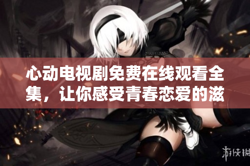 心动电视剧免费在线观看全集，让你感受青春恋爱的滋味